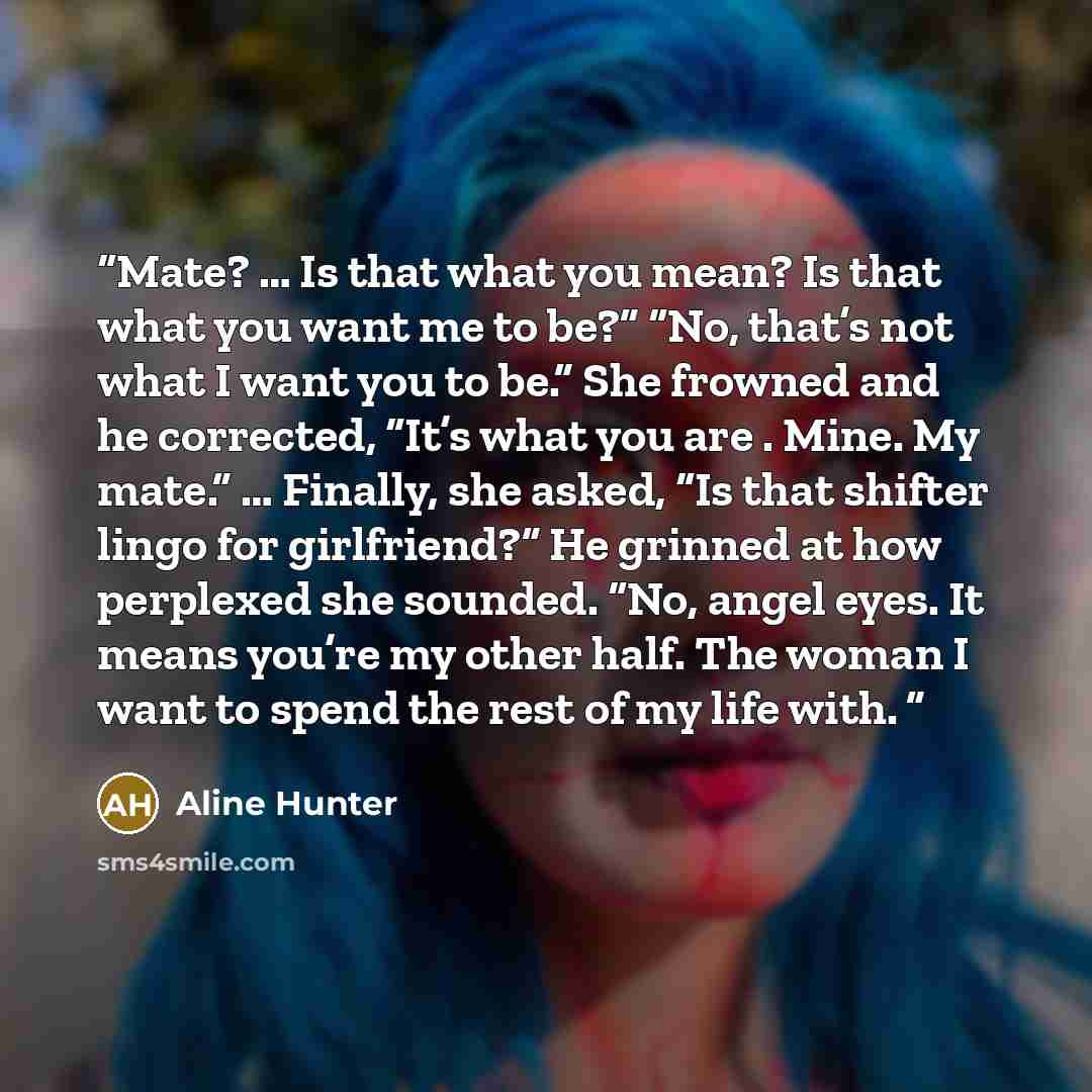 “Mate? … Is that what you mean? Is that what you want me to be?” “No, that’s not what I want you to be.” She frowned and he corrected, “It’s what you are . Mine. My mate.” … Finally, she asked, “Is that shifter lingo for girlfriend?” He grinned at how perplexed she sounded. “No, angel eyes. It…” quote by Aline Hunter