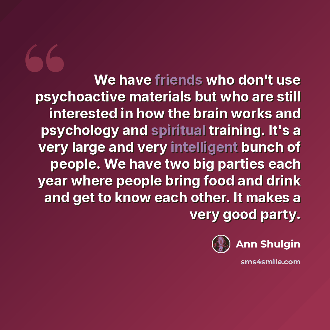 “We have friends who don't use psychoactive materials but who are still interested in how the brain works and psychology and spiritual training. It's a very large and very intelligent bunch of people. We have two big parties each year where people bring food and drink and get to know each other. It…” quote by Ann Shulgin
