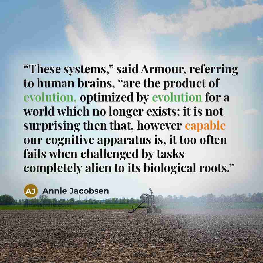 “These systems,” said Armour, referring to human brains, “are the product of evolution, optimized by evolution for a world which no longer exists; it is not surprising then that, however capable our cognitive apparatus is, it too often fails when challenged by tasks completely alien to its…” quote by Annie Jacobsen