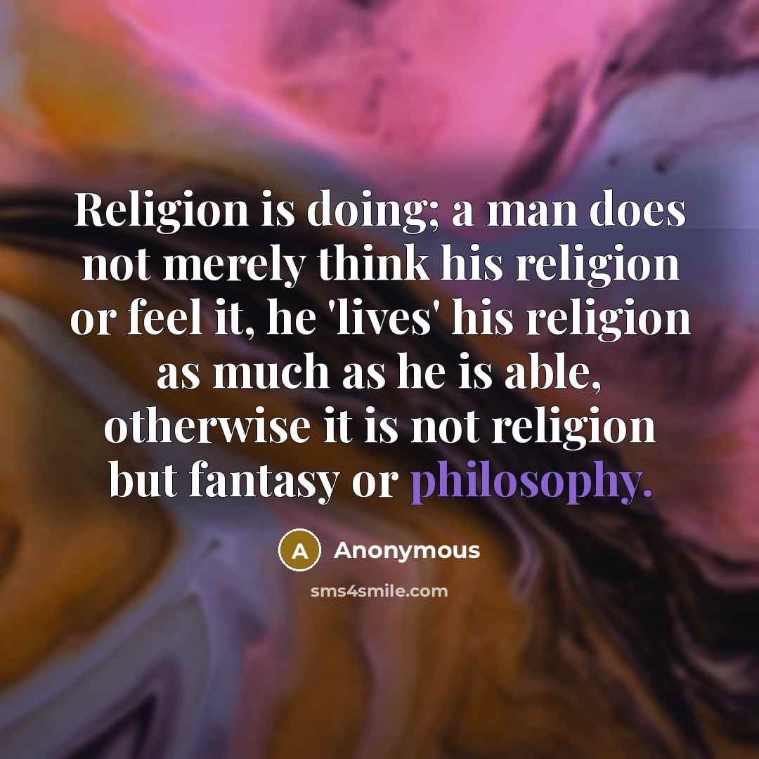 “Religion is doing; a man does not merely think his religion or feel it, he 'lives' his religion as much as he is able, otherwise it is not religion but fantasy or philosophy.” quote by Anonymous