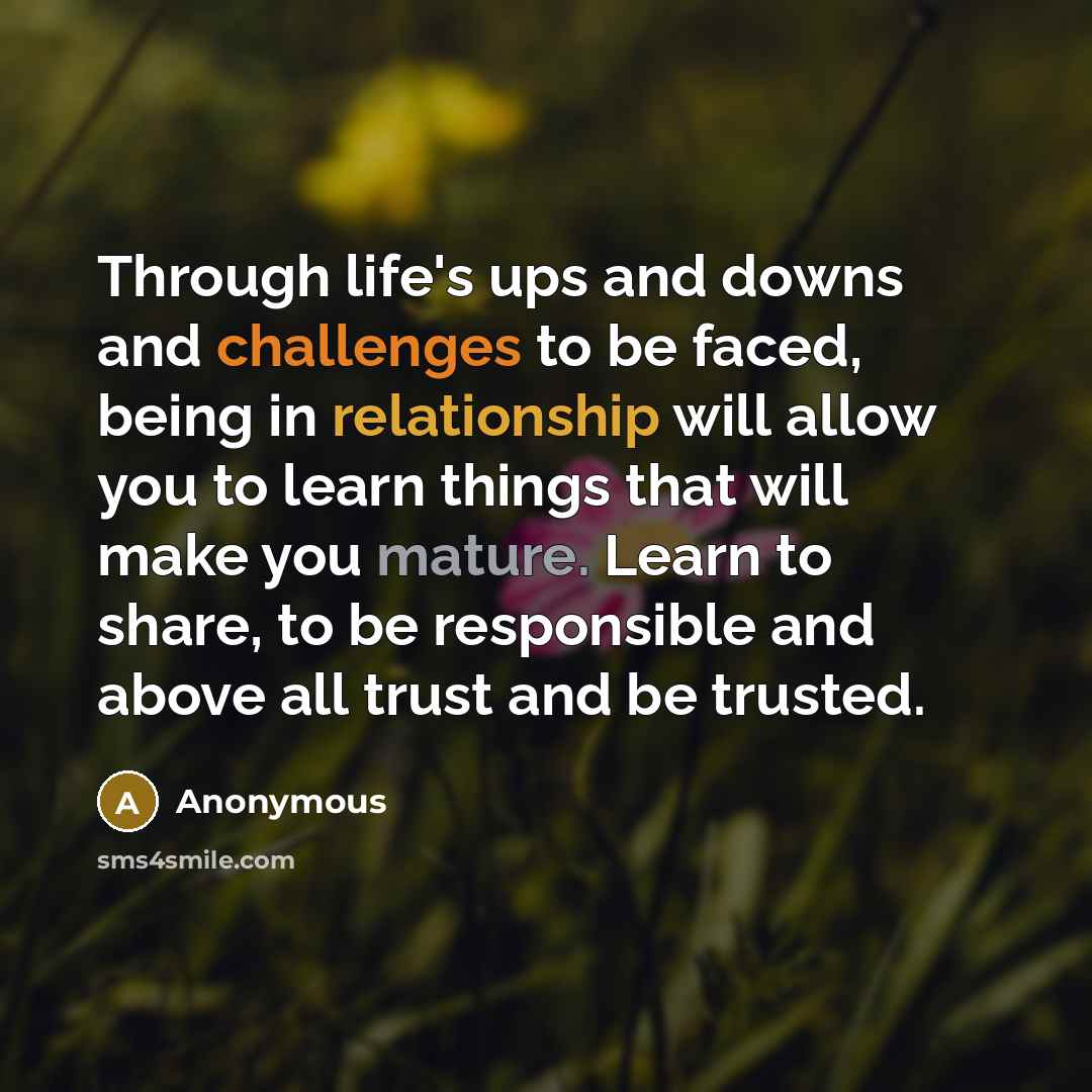 “Through life's ups and downs and challenges to be faced, being in relationship will allow you to learn things that will make you mature. Learn to share, to be responsible and above all trust and be trusted.” quote by Anonymous