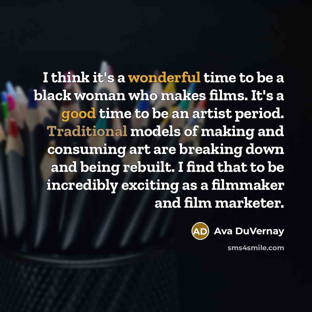 “I think it's a wonderful time to be a black woman who makes films. It's a good time to be an artist period. Traditional models of making and consuming art are breaking down and being rebuilt. I find that to be incredibly exciting as a filmmaker and film marketer.” quote by Ava DuVernay