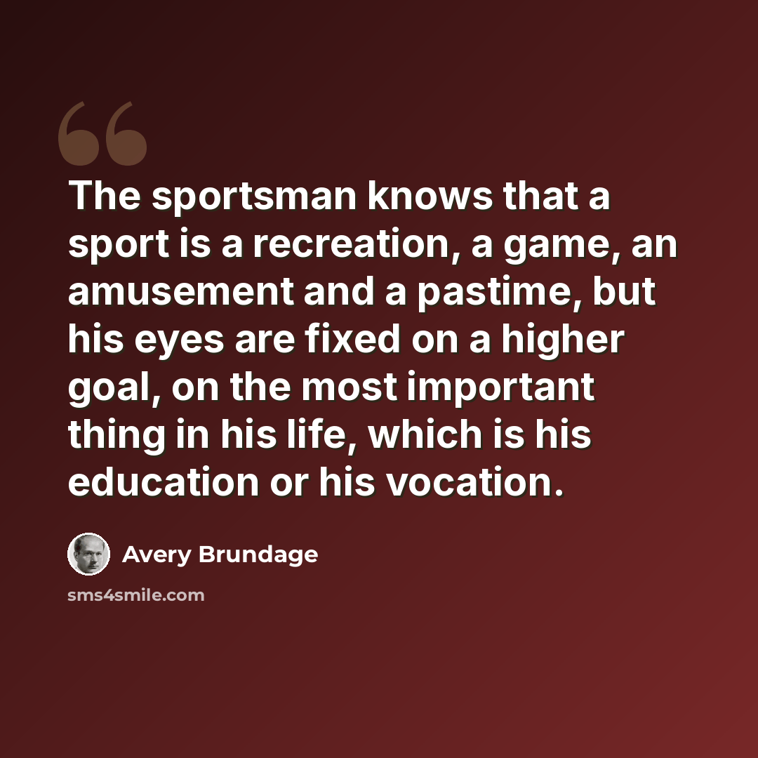 “The sportsman knows that a sport is a recreation, a game, an amusement and a pastime, but his eyes are fixed on a higher goal, on the most important thing in his life, which is his education or his vocation.” quote by Avery Brundage