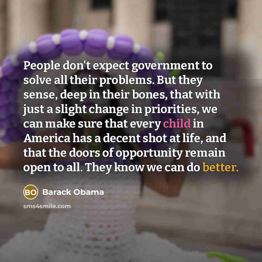 “People don't expect government to solve all their problems. But they sense, deep in their bones, that with just a slight change in priorities, we can make sure that every child in America has a decent shot at life, and that the doors of opportunity remain open to all. They know we can do better.” quote by Barack Obama