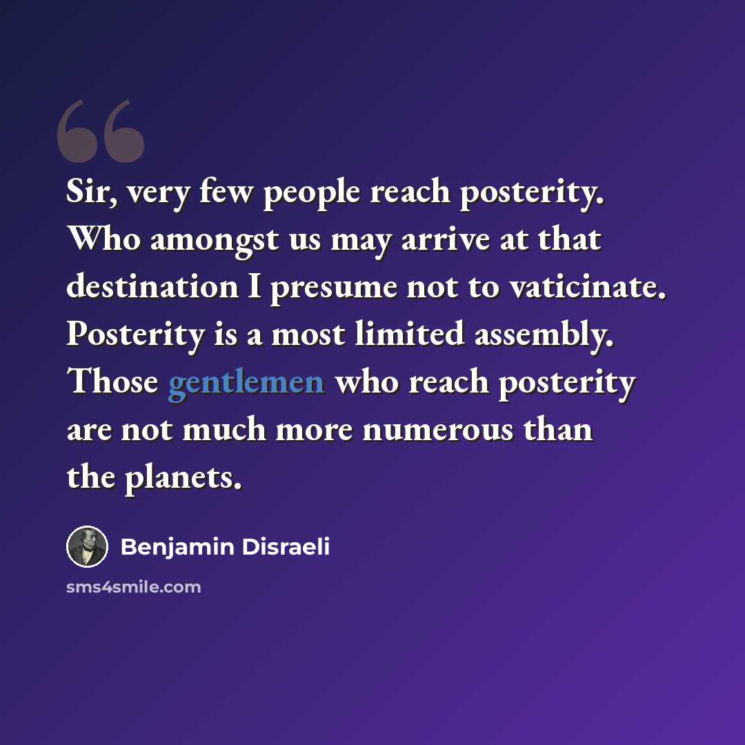 “Sir, very few people reach posterity. Who amongst us may arrive at that destination I presume not to vaticinate. Posterity is a most limited assembly. Those gentlemen who reach posterity are not much more numerous than the planets.” quote by Benjamin Disraeli