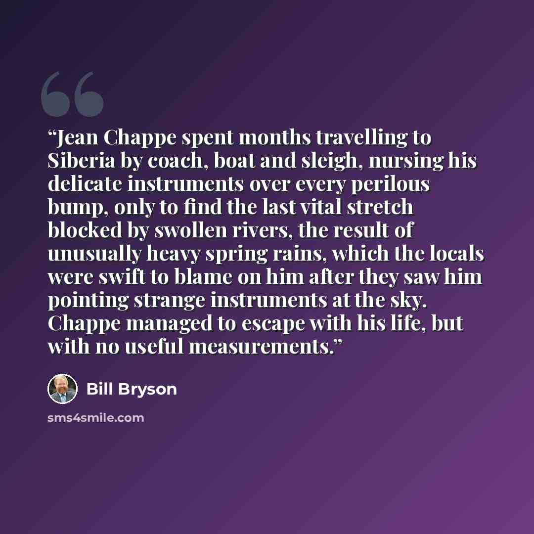 “Jean Chappe spent months travelling to Siberia by coach, boat and sleigh, nursing his delicate instruments over every perilous bump, only to find the last vital stretch blocked by swollen rivers, the result of unusually heavy spring rains, which the locals were swift to blame on him after they saw…” quote by Bill Bryson