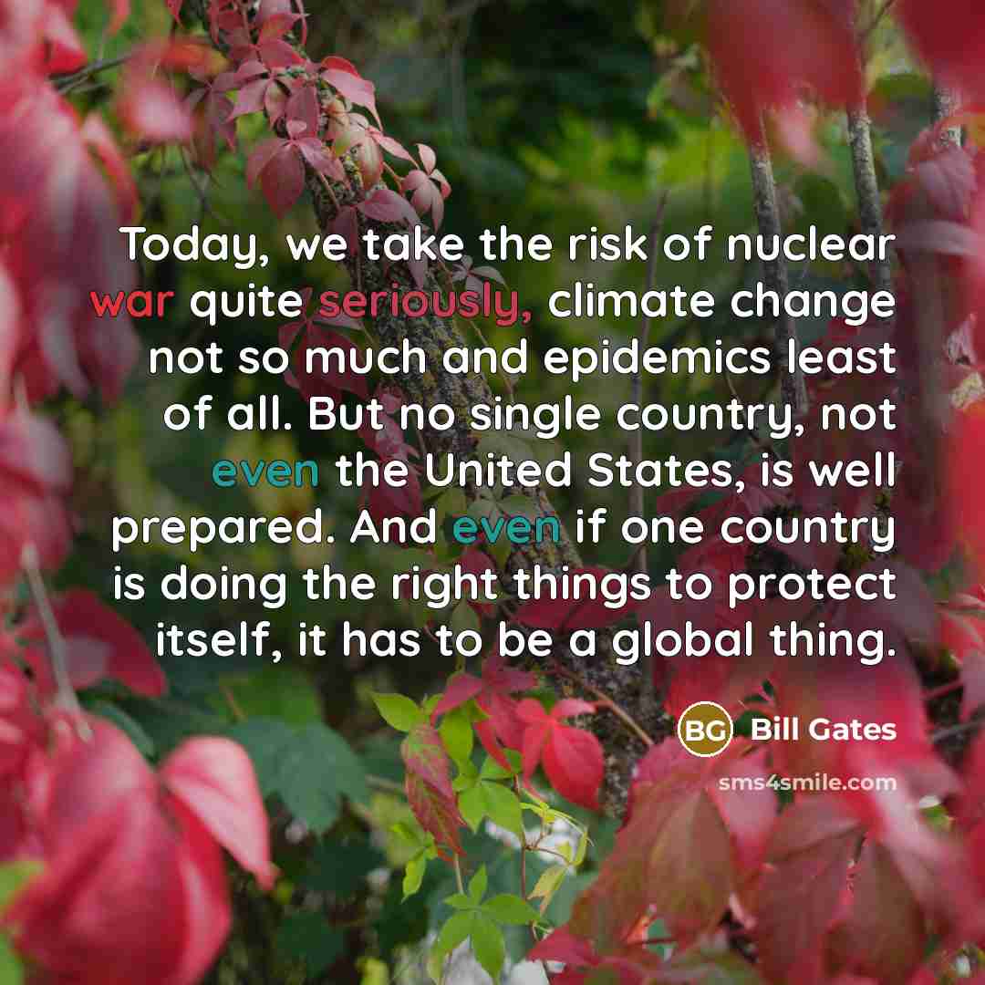 “Today, we take the risk of nuclear war quite seriously, climate change not so much and epidemics least of all. But no single country, not even the United States, is well prepared. And even if one country is doing the right things to protect itself, it has to be a global thing.” quote by Bill Gates