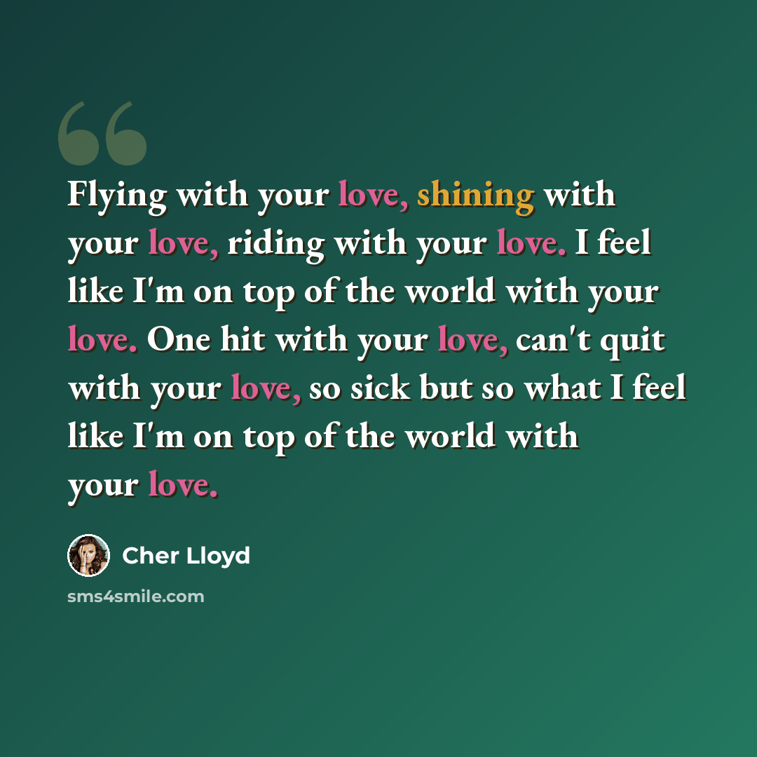 “Flying with your love, shining with your love, riding with your love. I feel like I'm on top of the world with your love. One hit with your love, can't quit with your love, so sick but so what I feel like I'm on top of the world with your love.” quote by Cher Lloyd