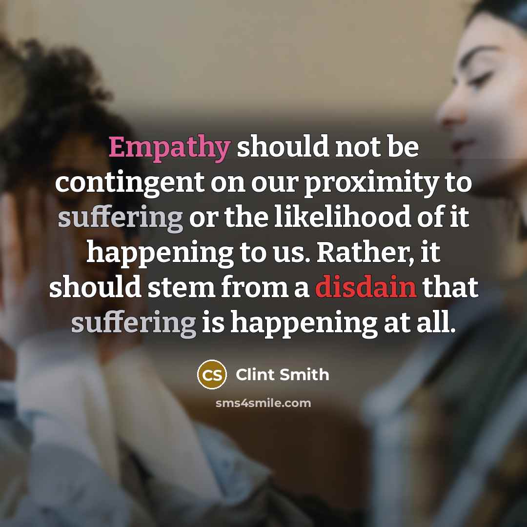 “Empathy should not be contingent on our proximity to suffering or the likelihood of it happening to us. Rather, it should stem from a disdain that suffering is happening at all.” quote by Clint Smith