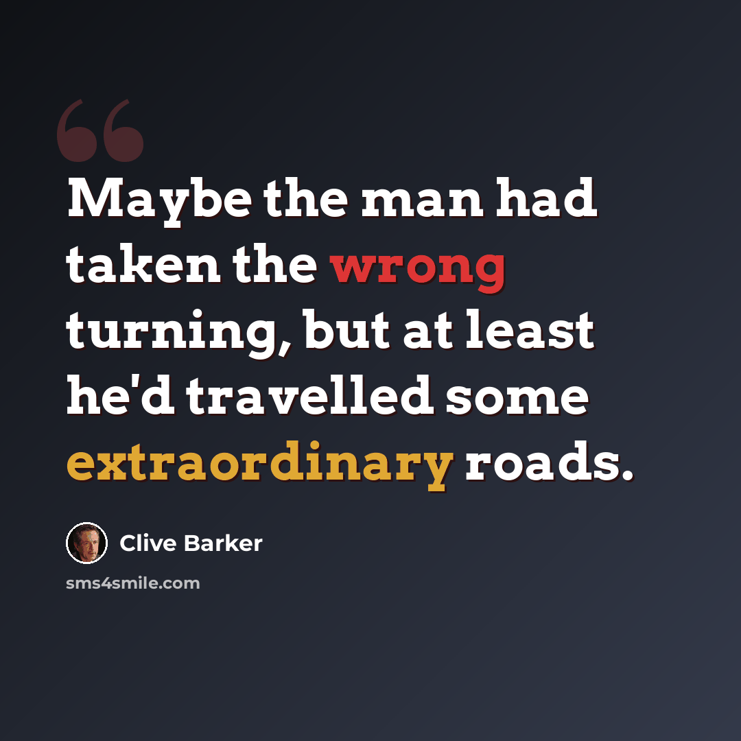 “Maybe the man had taken the wrong turning, but at least he'd travelled some extraordinary roads.” quote by Clive Barker