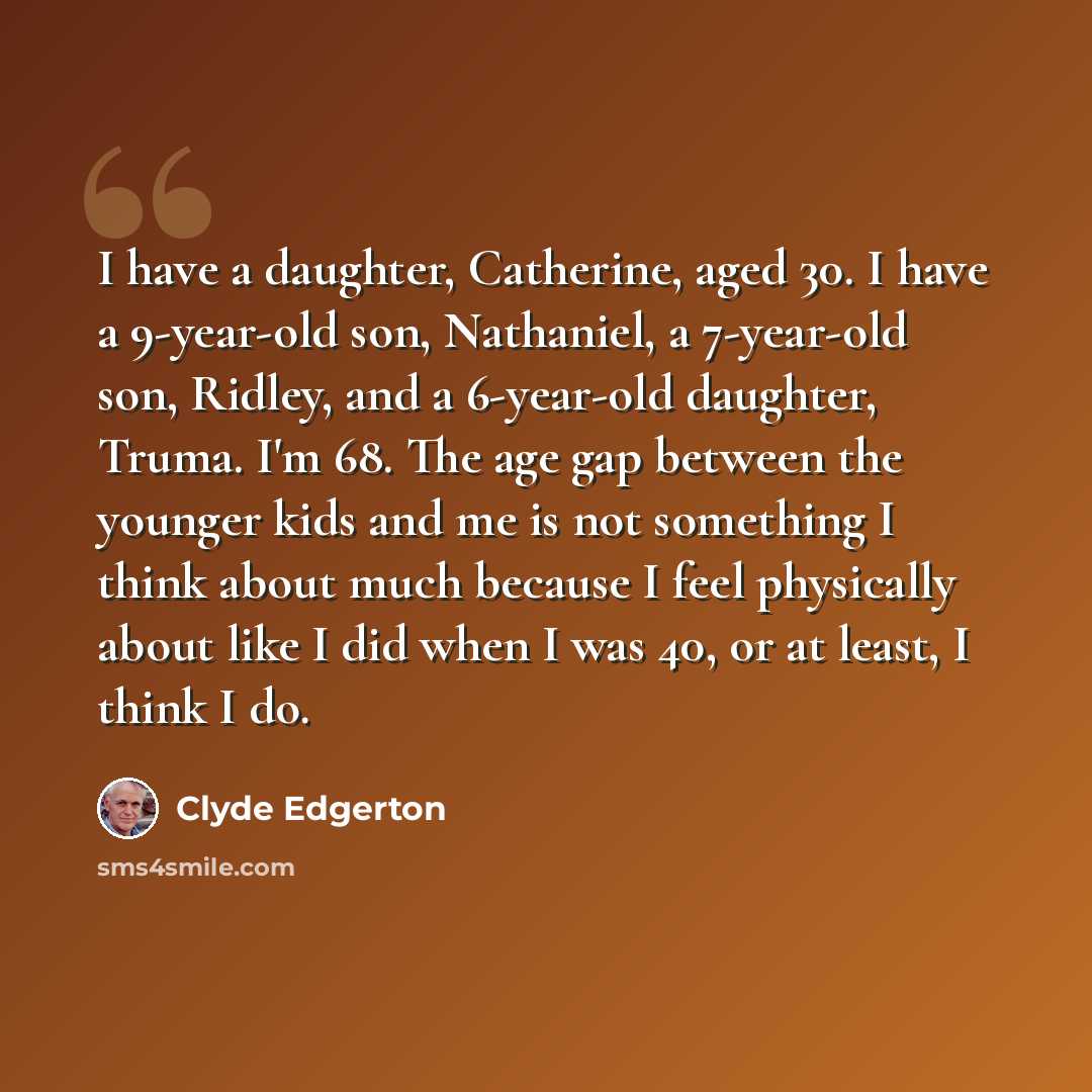 “I have a daughter, Catherine, aged 30. I have a 9-year-old son, Nathaniel, a 7-year-old son, Ridley, and a 6-year-old daughter, Truma. I'm 68. The age gap between the younger kids and me is not something I think about much because I feel physically about like I did when I was 40, or at least, I…” quote by Clyde Edgerton