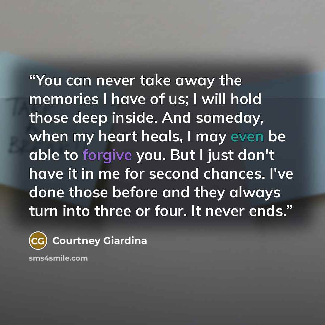 “You can never take away the memories I have of us; I will hold those deep inside. And someday, when my heart heals, I may even be able to forgive you. But I just don't have it in me for second chances. I've done those before and they always turn into three or four. It never ends.” quote by Courtney Giardina