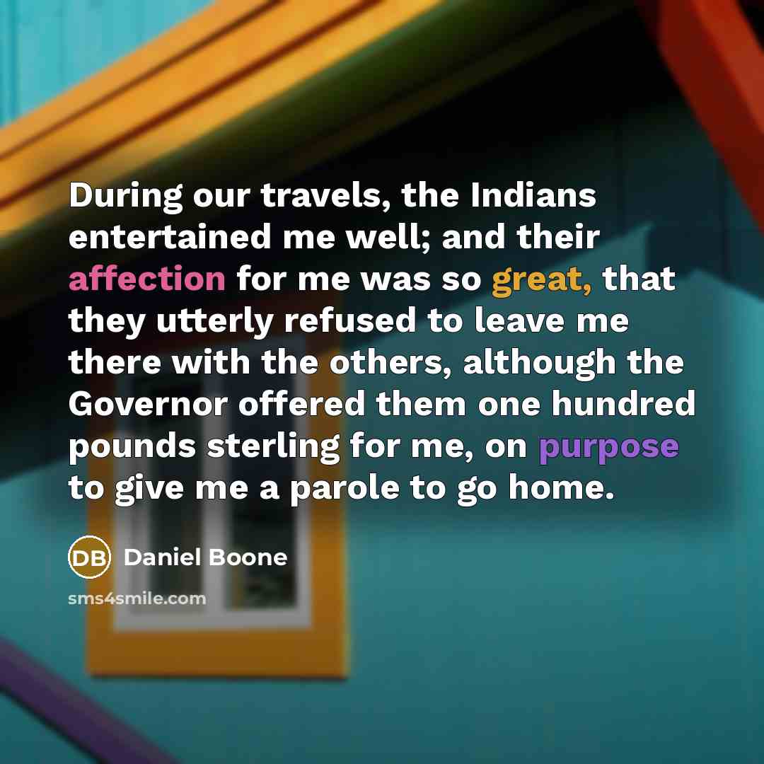 “During our travels, the Indians entertained me well; and their affection for me was so great, that they utterly refused to leave me there with the others, although the Governor offered them one hundred pounds sterling for me, on purpose to give me a parole to go home.” quote by Daniel Boone
