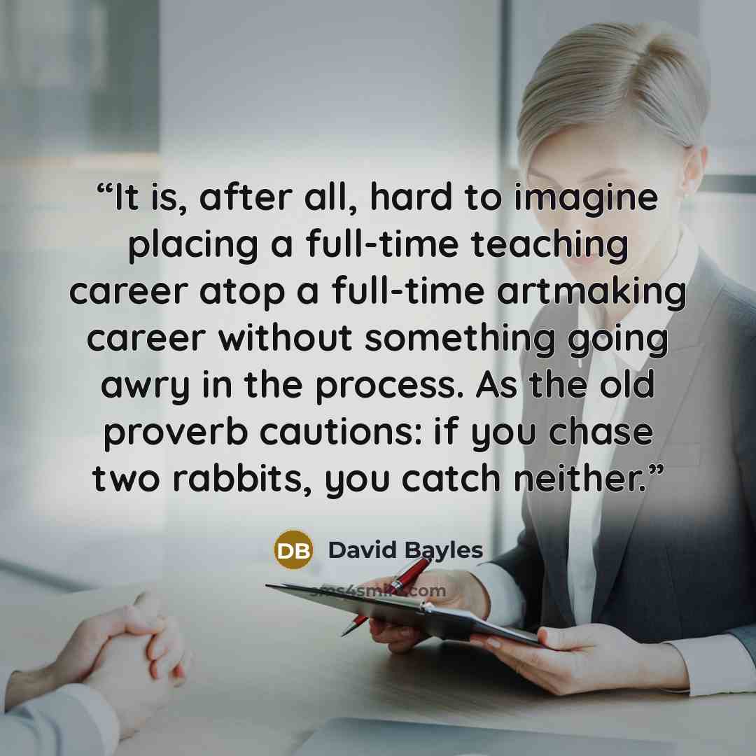 “It is, after all, hard to imagine placing a full-time teaching career atop a full-time artmaking career without something going awry in the process. As the old proverb cautions: if you chase two rabbits, you catch neither.” quote by David Bayles