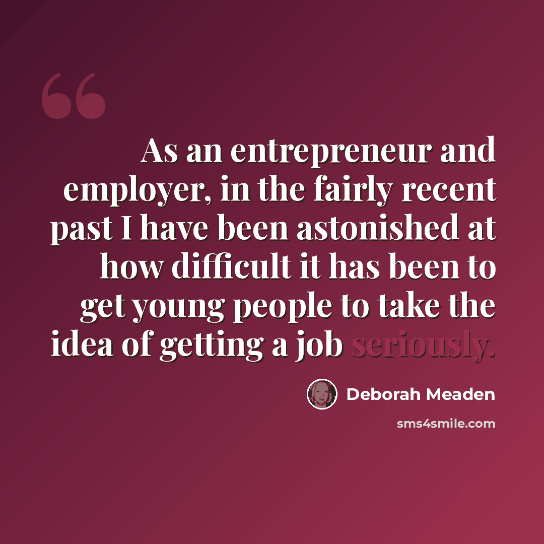“As an entrepreneur and employer, in the fairly recent past I have been astonished at how difficult it has been to get young people to take the idea of getting a job seriously.” quote by Deborah Meaden