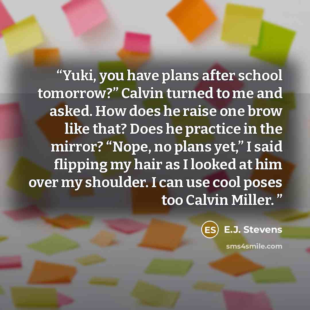 “Yuki, you have plans after school tomorrow?” Calvin turned to me and asked. How does he raise one brow like that? Does he practice in the mirror? “Nope, no plans yet,” I said flipping my hair as I looked at him over my shoulder. I can use cool poses too Calvin Miller.” quote by E.J. Stevens