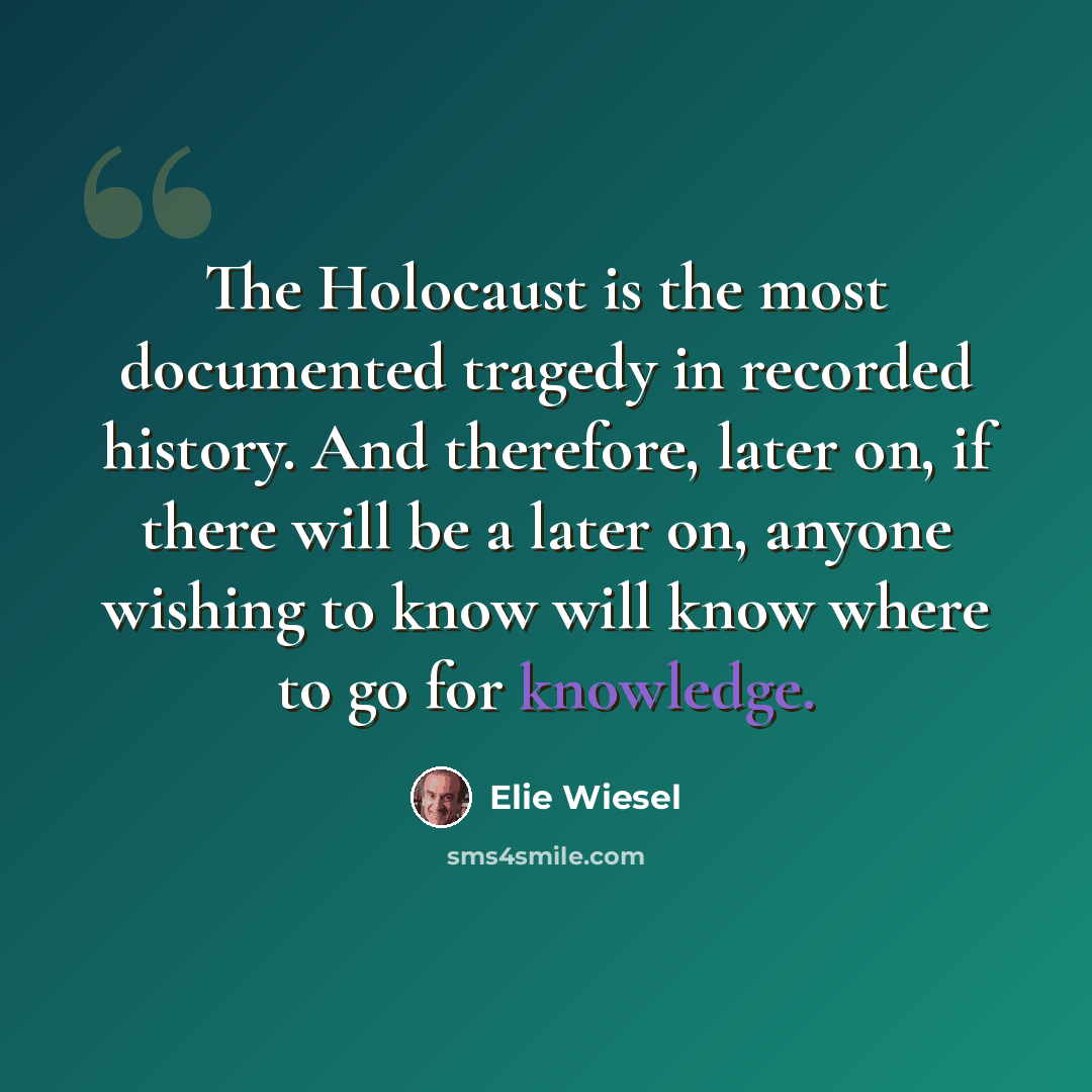 “The Holocaust is the most documented tragedy in recorded history. And therefore, later on, if there will be a later on, anyone wishing to know will know where to go for knowledge.” quote by Elie Wiesel
