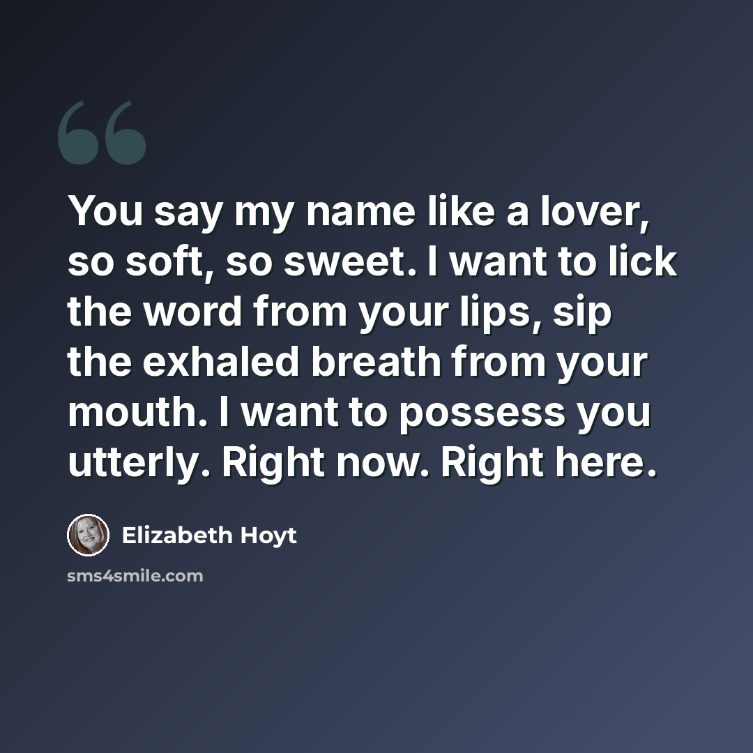 “You say my name like a lover, so soft, so sweet. I want to lick the word from your lips, sip the exhaled breath from your mouth. I want to possess you utterly. Right now. Right here.” quote by Elizabeth Hoyt