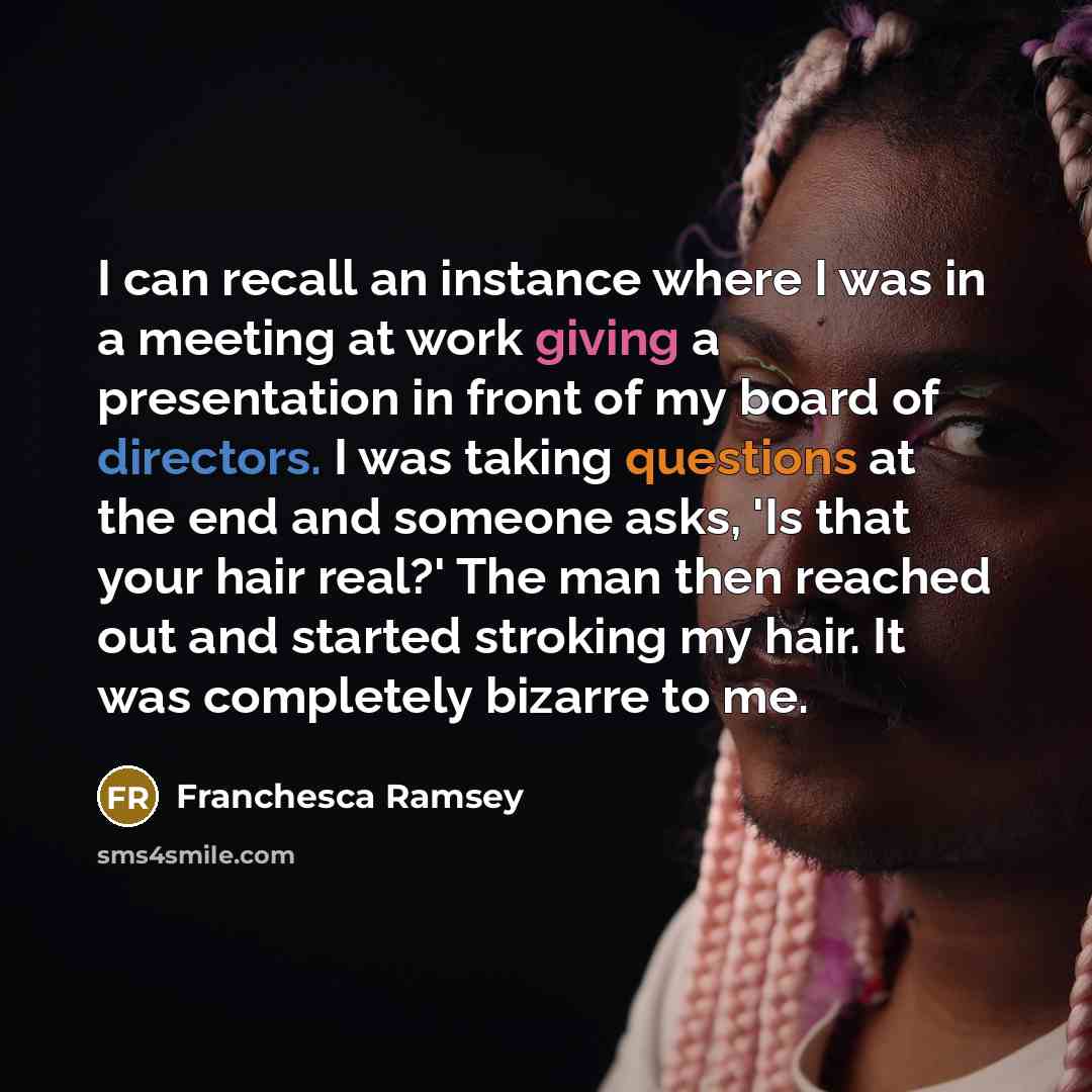 “I can recall an instance where I was in a meeting at work giving a presentation in front of my board of directors. I was taking questions at the end and someone asks, 'Is that your hair real?' The man then reached out and started stroking my hair. It was completely bizarre to me.” quote by Franchesca Ramsey