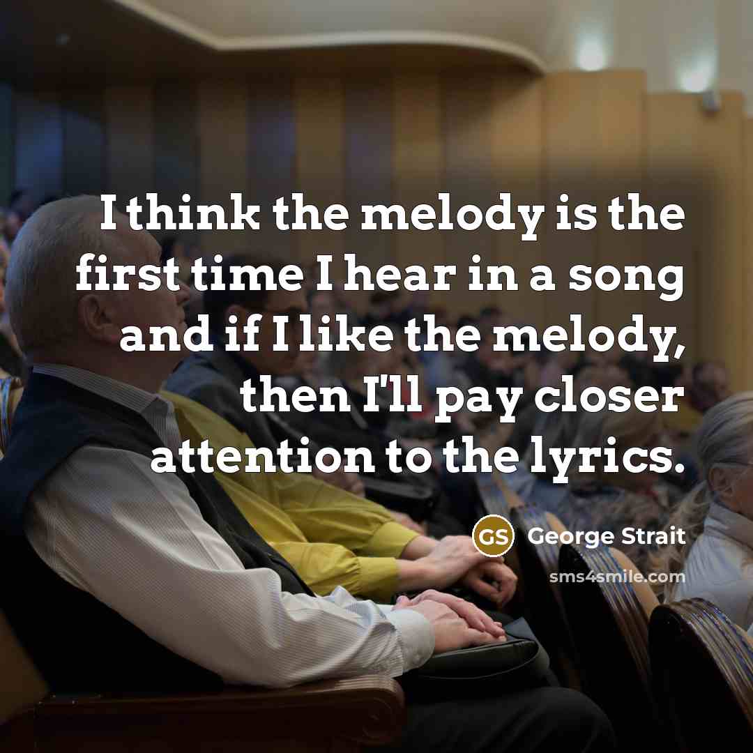“I think the melody is the first time I hear in a song and if I like the melody, then I'll pay closer attention to the lyrics.” quote by George Strait