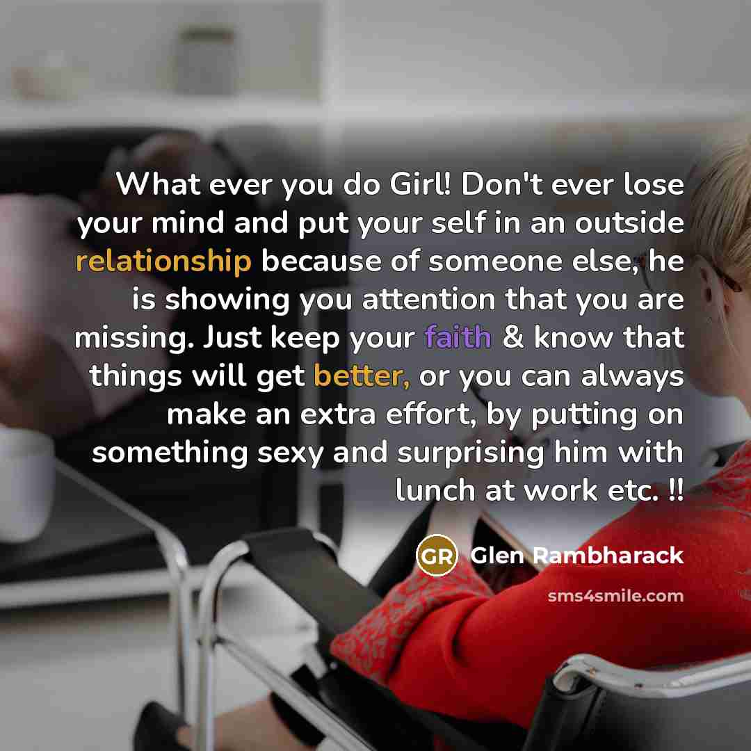 “What ever you do Girl! Don't ever lose your mind and put your self in an outside relationship because of someone else, he is showing you attention that you are missing. Just keep your faith & know that things will get better, or you can always make an extra effort, by putting on something sexy and…” quote by Glen Rambharack