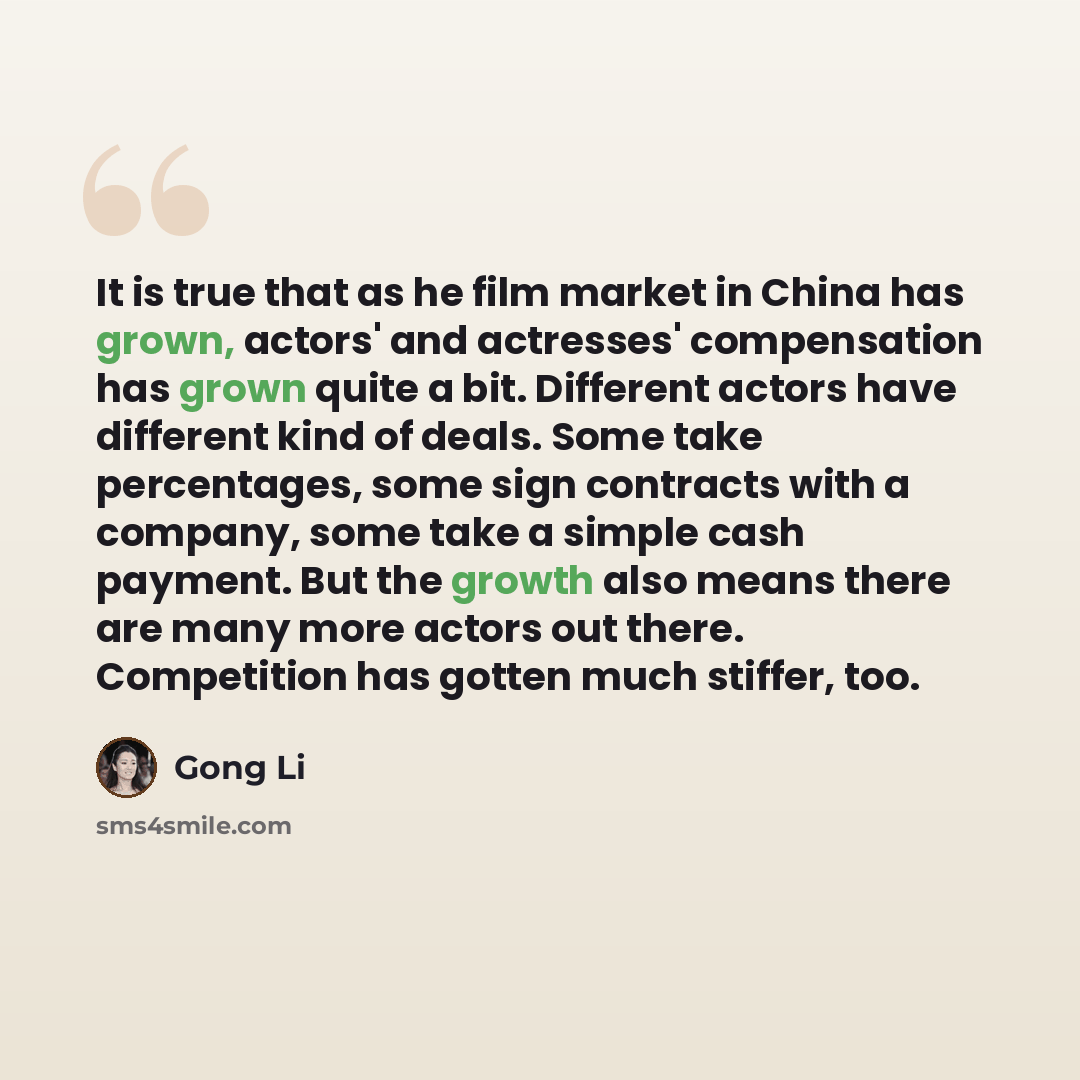 “It is true that as he film market in China has grown, actors' and actresses' compensation has grown quite a bit. Different actors have different kind of deals. Some take percentages, some sign contracts with a company, some take a simple cash payment. But the growth also means there are many more…” quote by Gong Li