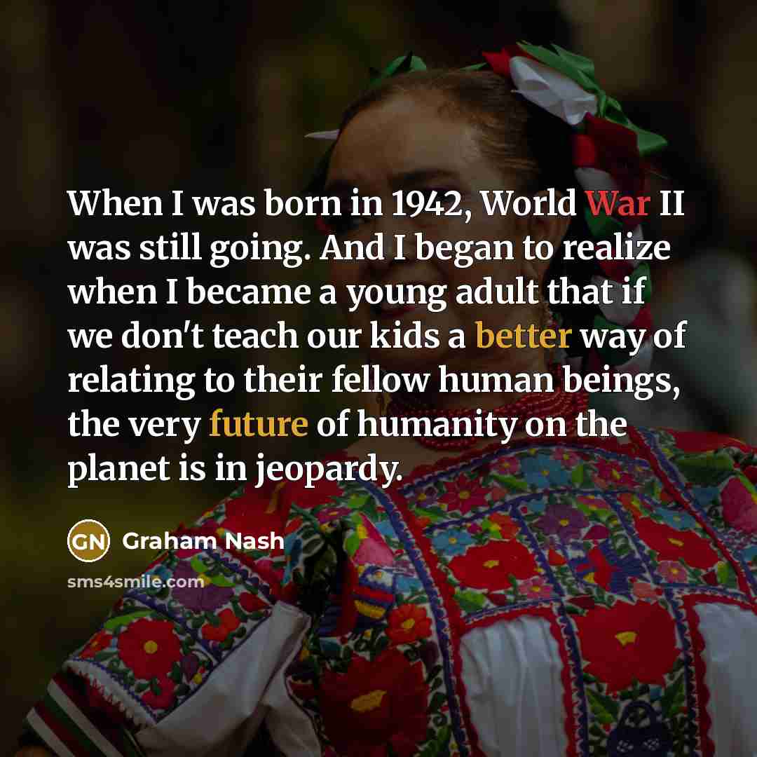 “When I was born in 1942, World War II was still going. And I began to realize when I became a young adult that if we don't teach our kids a better way of relating to their fellow human beings, the very future of humanity on the planet is in jeopardy.” quote by Graham Nash