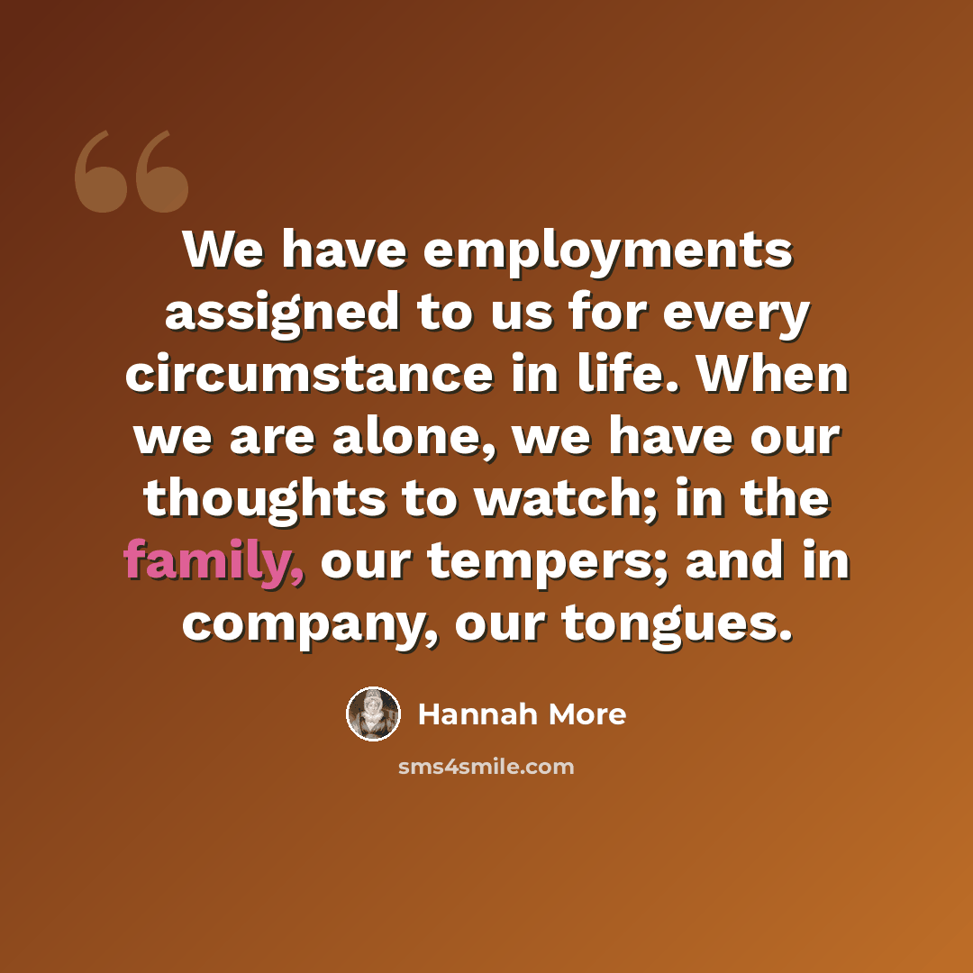 “We have employments assigned to us for every circumstance in life. When we are alone, we have our thoughts to watch; in the family, our tempers; and in company, our tongues.” quote by Hannah More