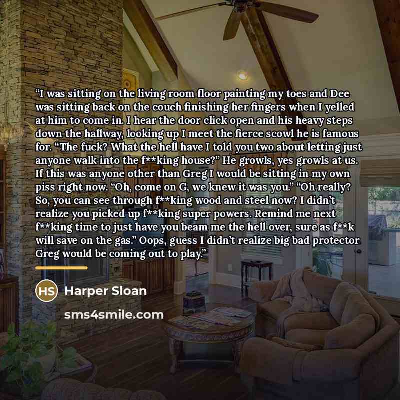 “I was sitting on the living room floor painting my toes and Dee was sitting back on the couch finishing her fingers when I yelled at him to come in. I hear the door click open and his heavy steps down the hallway, looking up I meet the fierce scowl he is famous for. “The fuck? What the hell have I…” quote by Harper Sloan