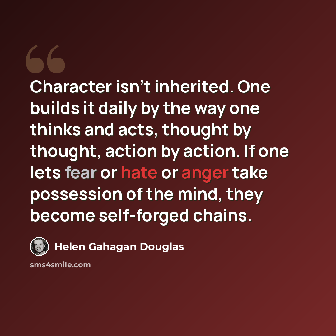 “Character isn't inherited. One builds it daily by the way one thinks and acts, thought by thought, action by action. If one lets fear or hate or anger take possession of the mind, they become self-forged chains.” quote by Helen Gahagan Douglas