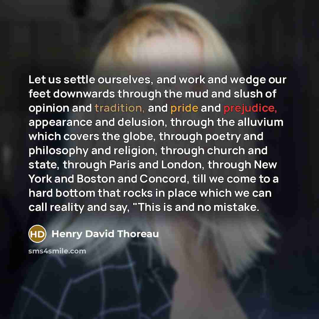 “Let us settle ourselves, and work and wedge our feet downwards through the mud and slush of opinion and tradition, and pride and prejudice, appearance and delusion, through the alluvium which covers the globe, through poetry and philosophy and religion, through church and state, through Paris and…” quote by Henry David Thoreau