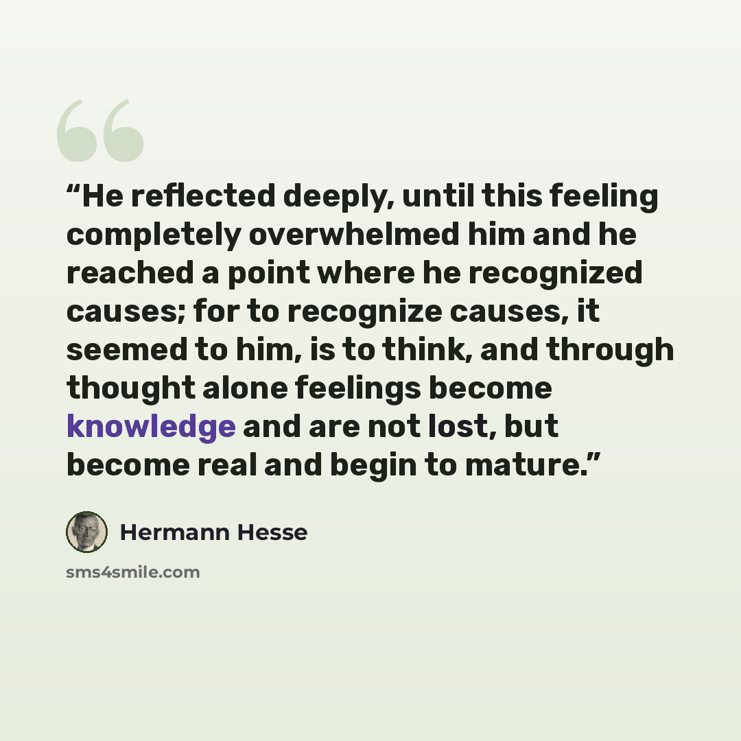 “He reflected deeply, until this feeling completely overwhelmed him and he reached a point where he recognized causes; for to recognize causes, it seemed to him, is to think, and through thought alone feelings become knowledge and are not lost, but become real and begin to mature.” quote by Hermann Hesse