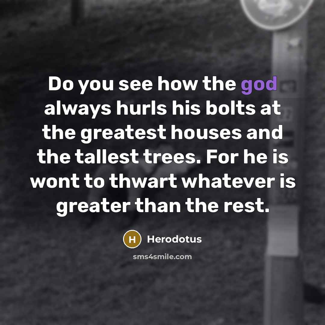 “Do you see how the god always hurls his bolts at the greatest houses and the tallest trees. For he is wont to thwart whatever is greater than the rest.” quote by Herodotus