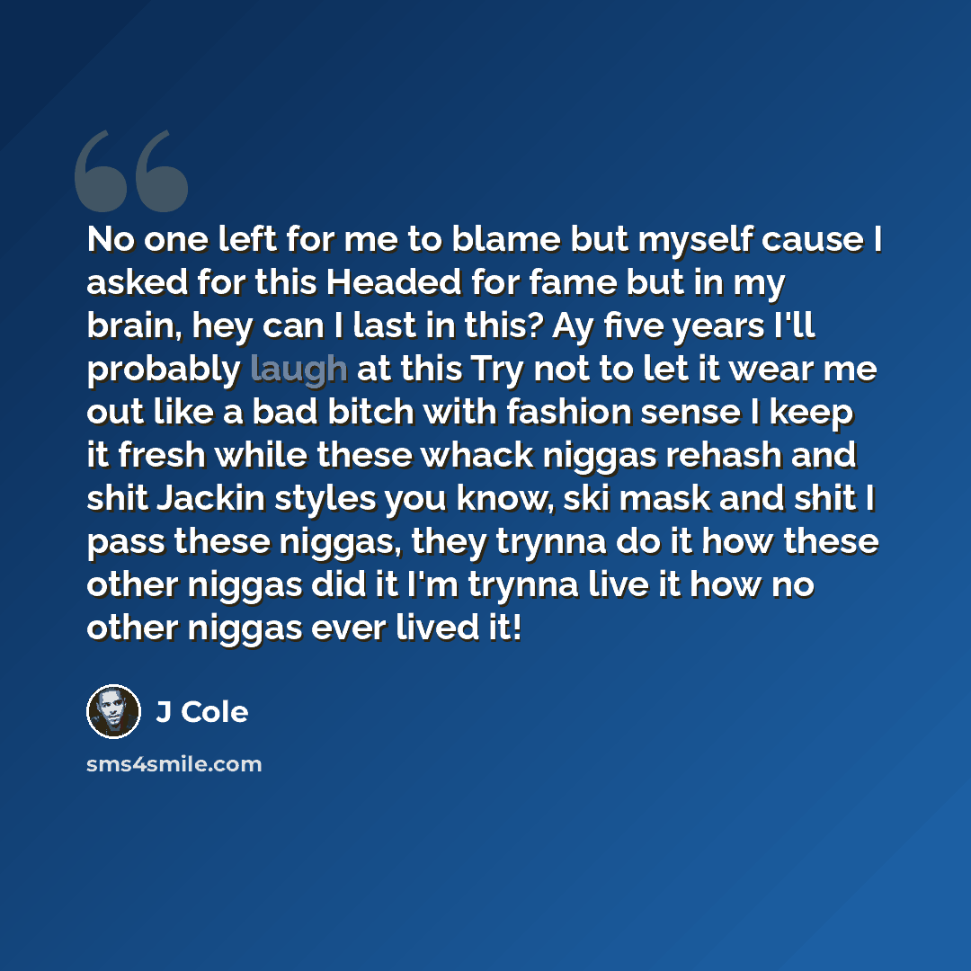 “No one left for me to blame but myself cause I asked for this Headed for fame but in my brain, hey can I last in this? Ay five years I'll probably laugh at this Try not to let it wear me out like a bad bitch with fashion sense I keep it fresh while these whack niggas rehash and shit Jackin styles…” quote by J Cole