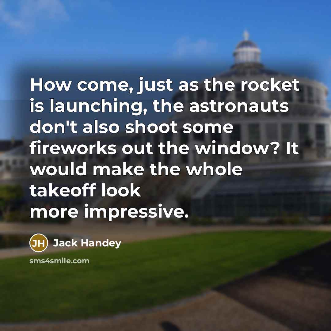 “How come, just as the rocket is launching, the astronauts don't also shoot some fireworks out the window? It would make the whole takeoff look more impressive.” quote by Jack Handey