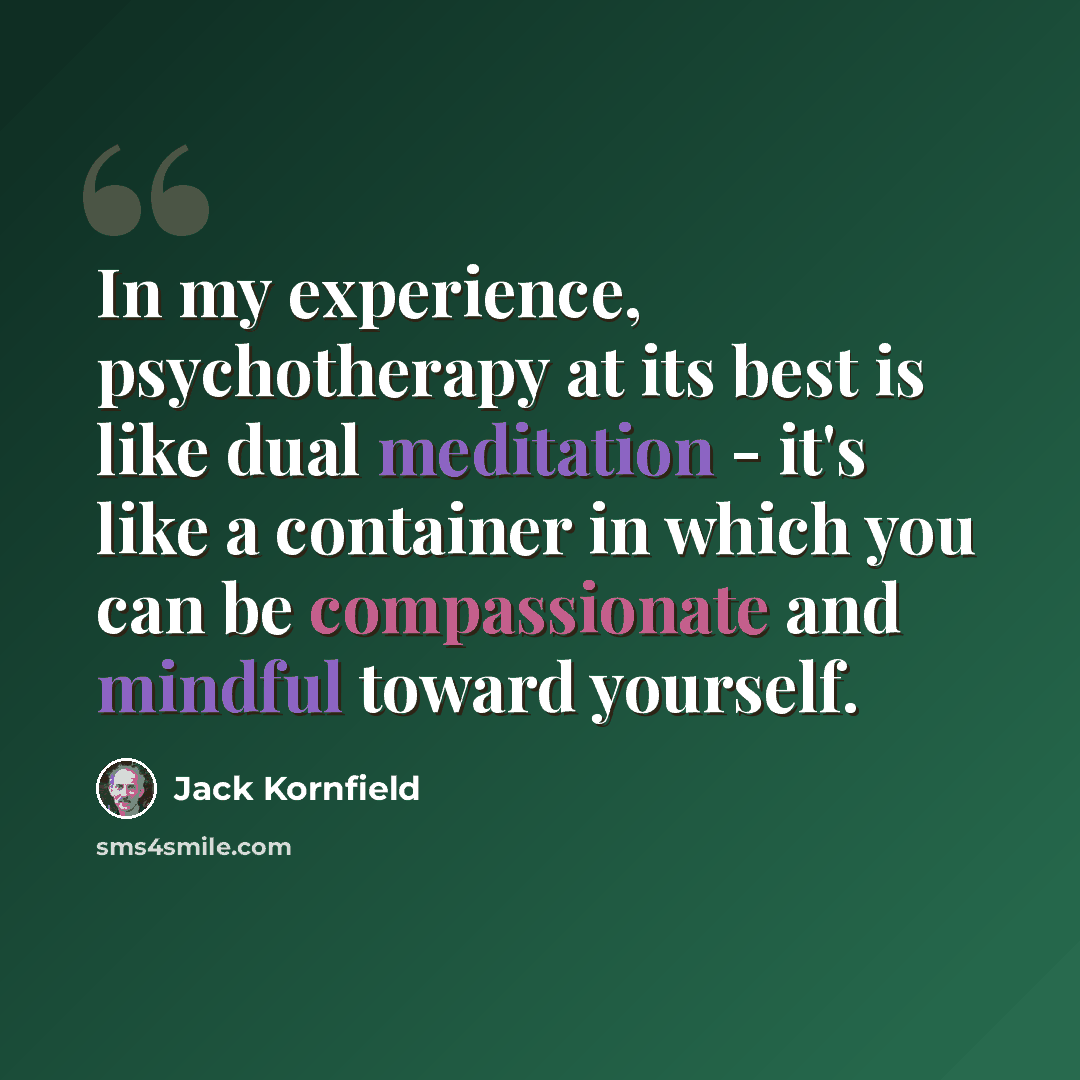 “In my experience, psychotherapy at its best is like dual meditation - it's like a container in which you can be compassionate and mindful toward yourself.” quote by Jack Kornfield