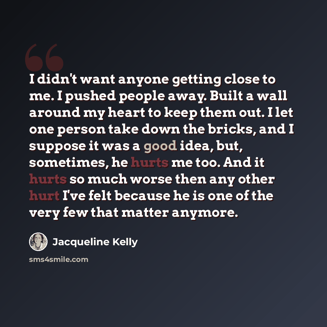 “I didn't want anyone getting close to me. I pushed people away. Built a wall around my heart to keep them out. I let one person take down the bricks, and I suppose it was a good idea, but, sometimes, he hurts me too. And it hurts so much worse then any other hurt I've felt because he is one of the…” quote by Jacqueline Kelly