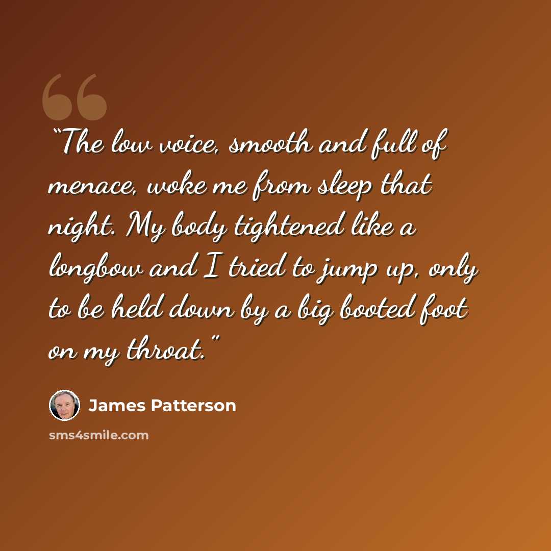“The low voice, smooth and full of menace, woke me from sleep that night. My body tightened like a longbow and I tried to jump up, only to be held down by a big booted foot on my throat.” quote by James Patterson