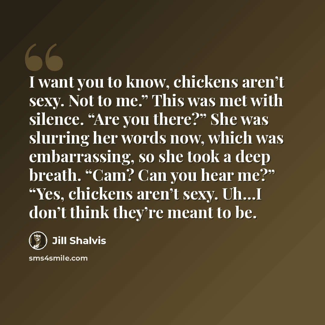 “I want you to know, chickens aren’t sexy. Not to me.” This was met with silence. “Are you there?” She was slurring her words now, which was embarrassing, so she took a deep breath. “Cam? Can you hear me?” “Yes, chickens aren’t sexy. Uh…I don’t think they’re meant to be.” quote by Jill Shalvis