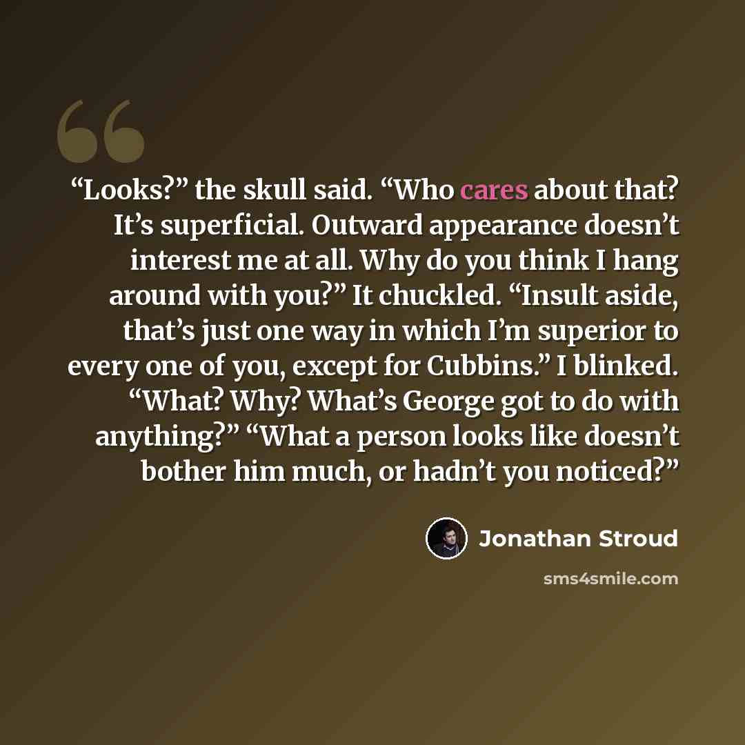 “Looks?” the skull said. “Who cares about that? It’s superficial. Outward appearance doesn’t interest me at all. Why do you think I hang around with you?” It chuckled. “Insult aside, that’s just one way in which I’m superior to every one of you, except for Cubbins.” I blinked. “What? Why? What’s…” quote by Jonathan Stroud