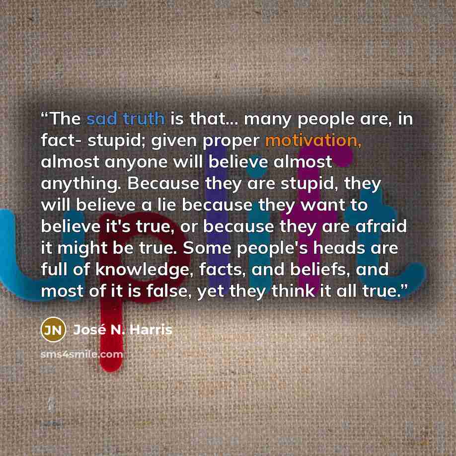 “The sad truth is that... many people are, in fact- stupid; given proper motivation, almost anyone will believe almost anything. Because they are stupid, they will believe a lie because they want to believe it's true, or because they are afraid it might be true. Some people's heads are full of…” quote by José N. Harris