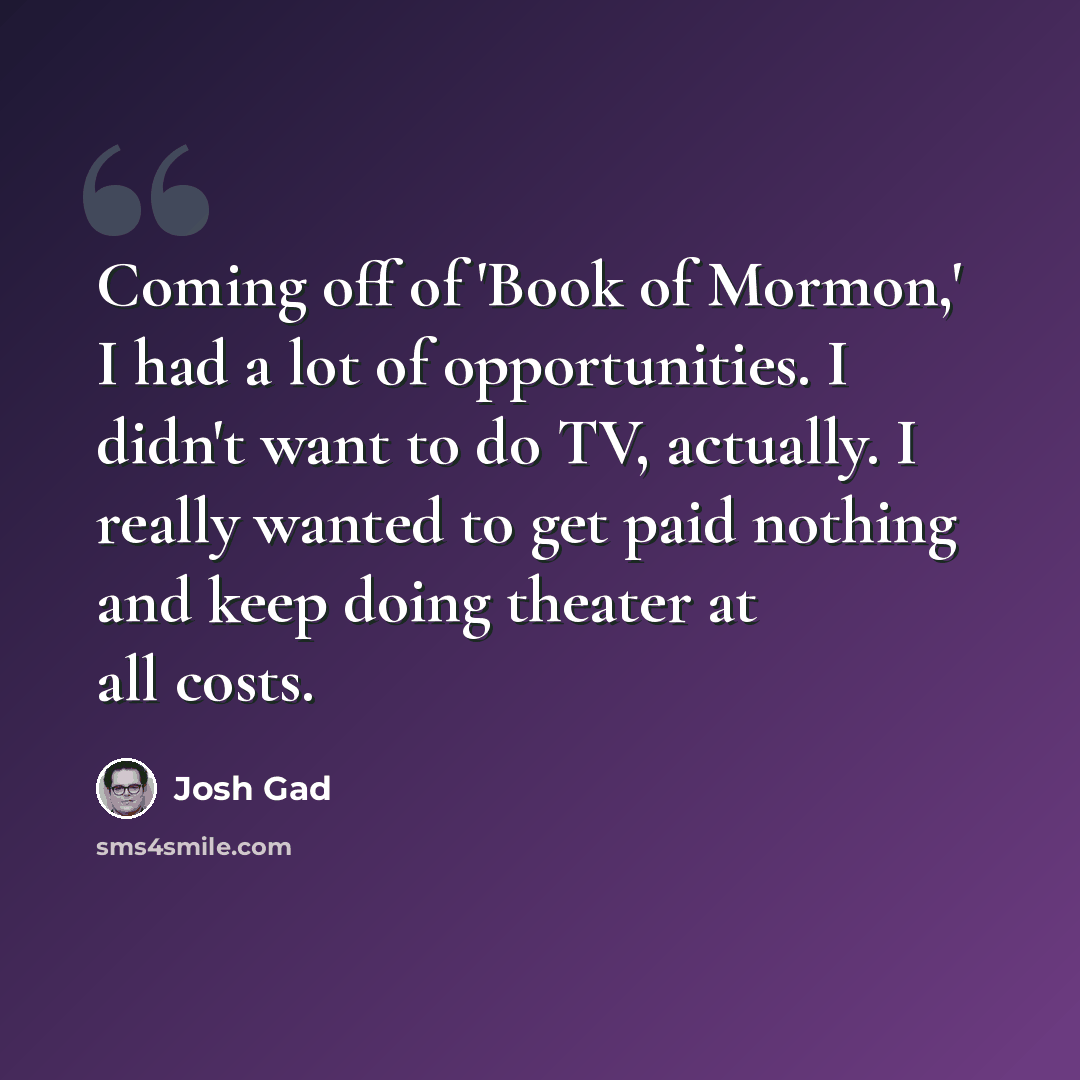 “Coming off of 'Book of Mormon,' I had a lot of opportunities. I didn't want to do TV, actually. I really wanted to get paid nothing and keep doing theater at all costs.” quote by Josh Gad