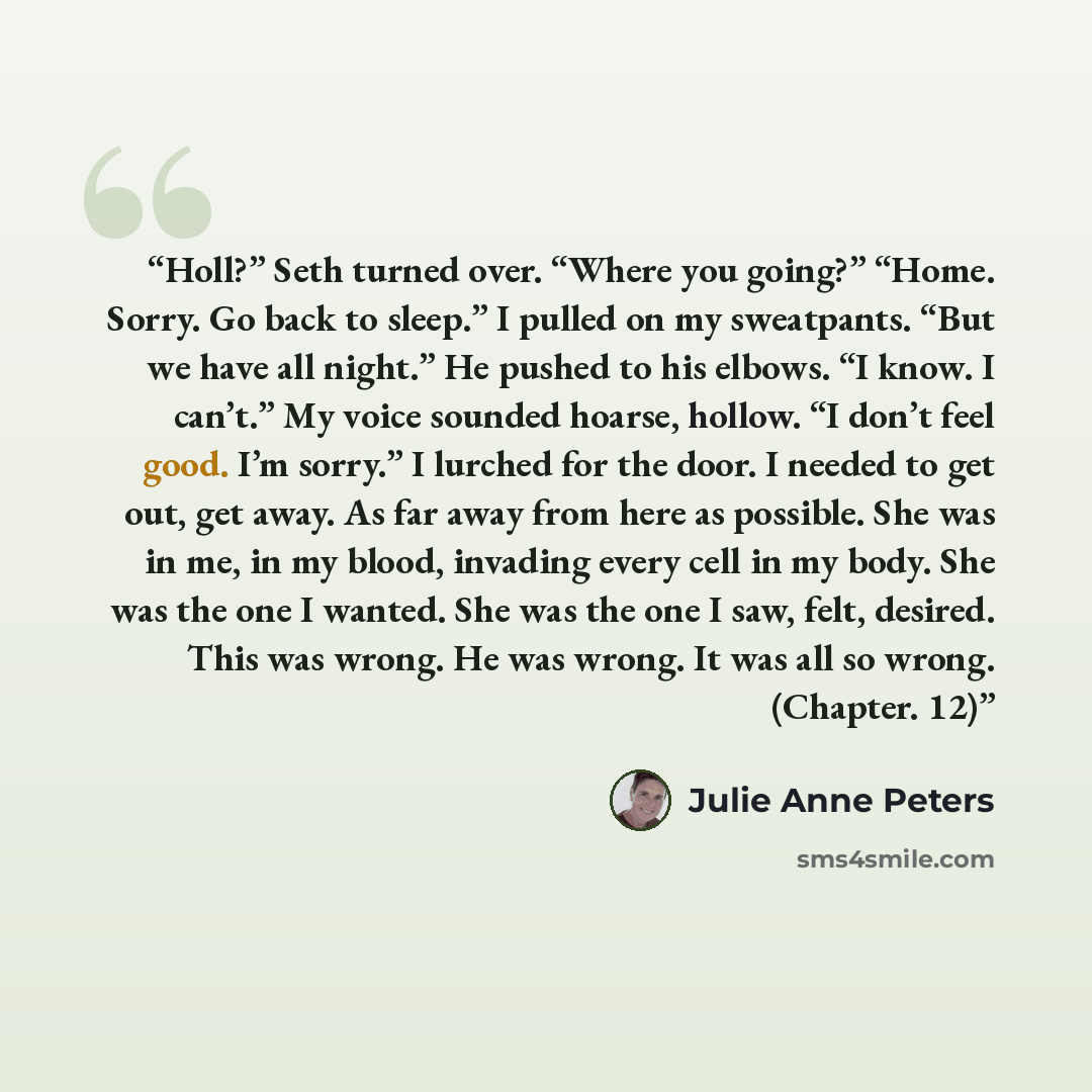 “Holl?” Seth turned over. “Where you going?” “Home. Sorry. Go back to sleep.” I pulled on my sweatpants. “But we have all night.” He pushed to his elbows. “I know. I can’t.” My voice sounded hoarse, hollow. “I don’t feel good. I’m sorry.” I lurched for the door. I needed to get out, get away. As…” quote by Julie Anne Peters