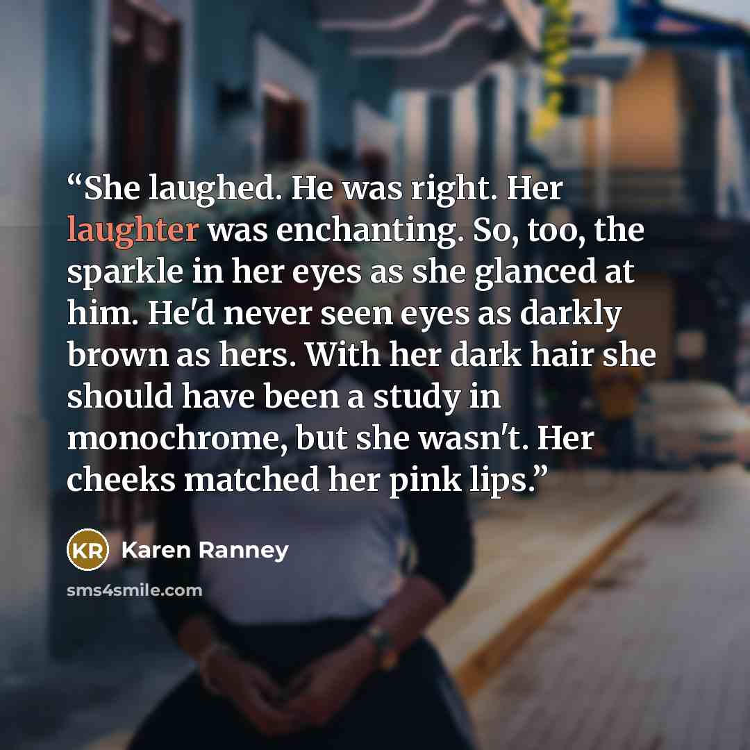 “She laughed. He was right. Her laughter was enchanting. So, too, the sparkle in her eyes as she glanced at him. He'd never seen eyes as darkly brown as hers. With her dark hair she should have been a study in monochrome, but she wasn't. Her cheeks matched her pink lips.” quote by Karen Ranney