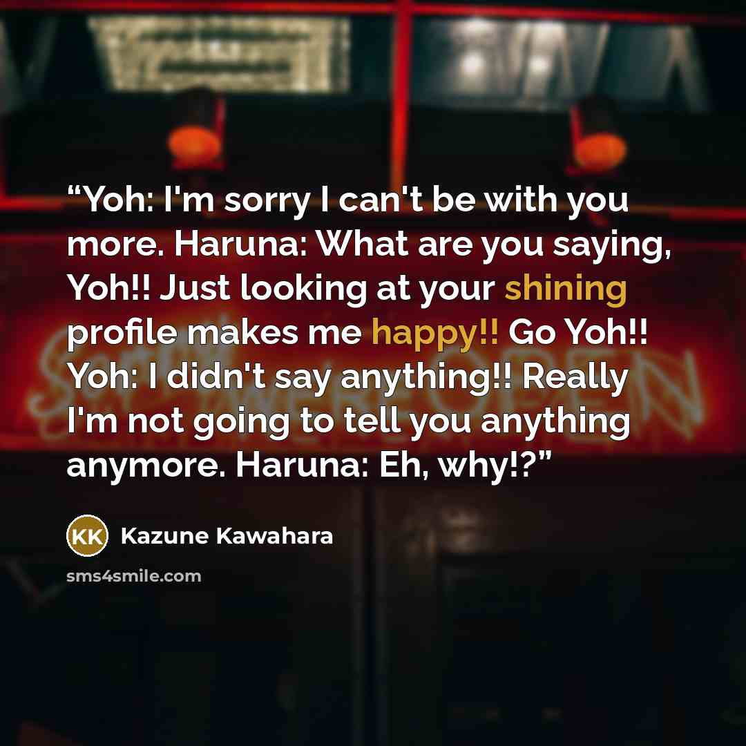 “Yoh: I'm sorry I can't be with you more. Haruna: What are you saying, Yoh!! Just looking at your shining profile makes me happy!! Go Yoh!! Yoh: I didn't say anything!! Really I'm not going to tell you anything anymore. Haruna: Eh, why!?” quote by Kazune Kawahara