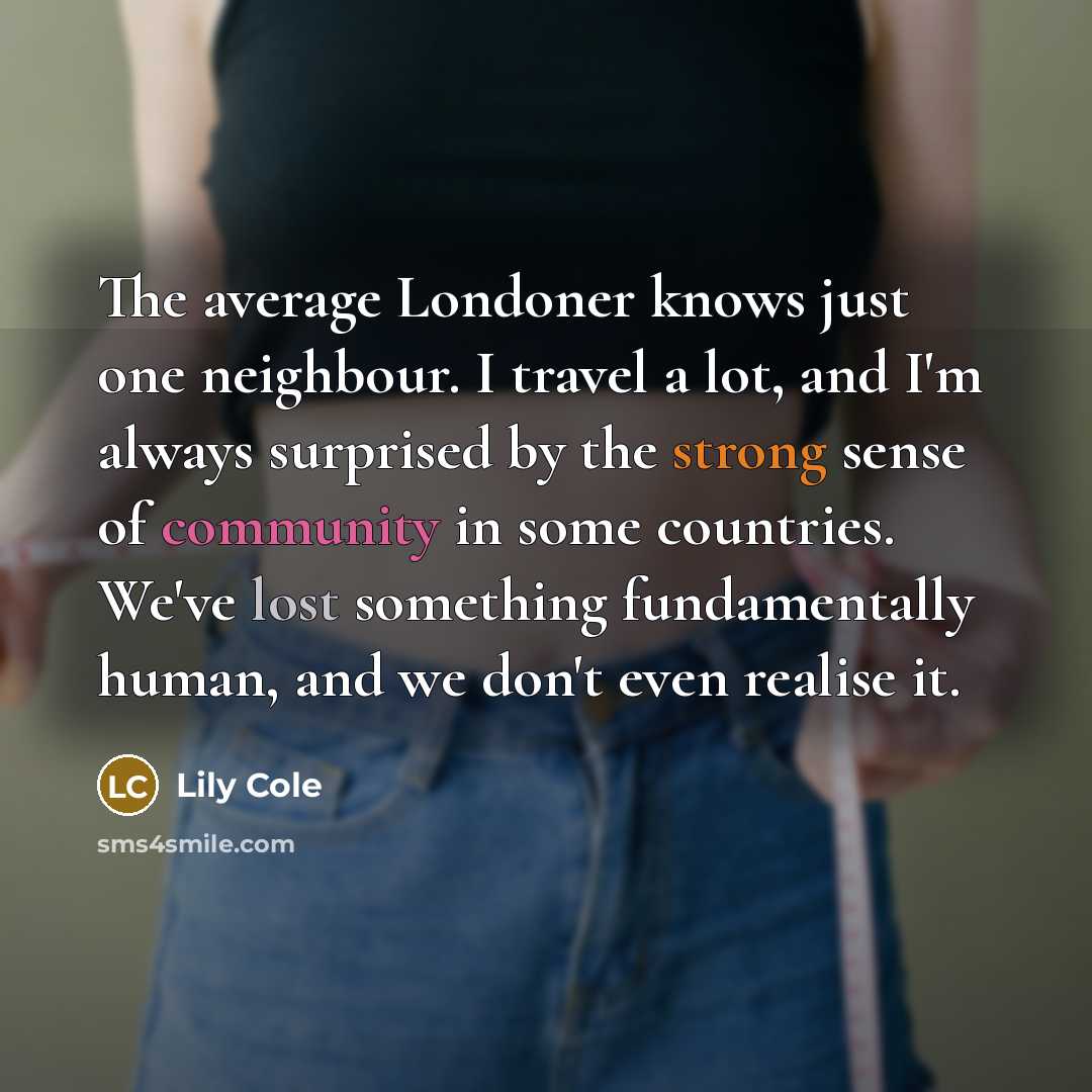 “The average Londoner knows just one neighbour. I travel a lot, and I'm always surprised by the strong sense of community in some countries. We've lost something fundamentally human, and we don't even realise it.” quote by Lily Cole