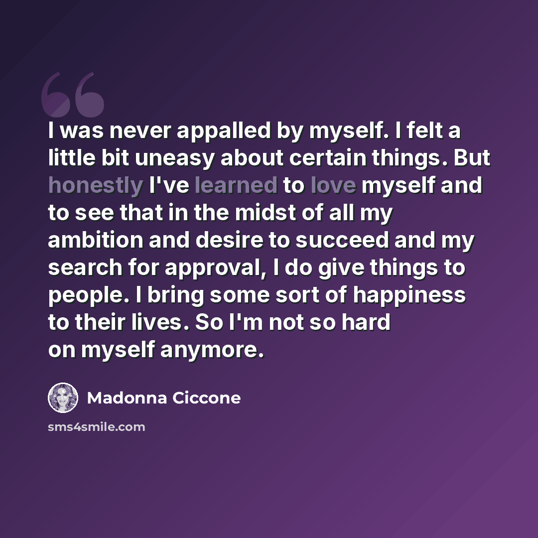 “I was never appalled by myself. I felt a little bit uneasy about certain things. But honestly I've learned to love myself and to see that in the midst of all my ambition and desire to succeed and my search for approval, I do give things to people. I bring some sort of happiness to their lives. So…” quote by Madonna Ciccone