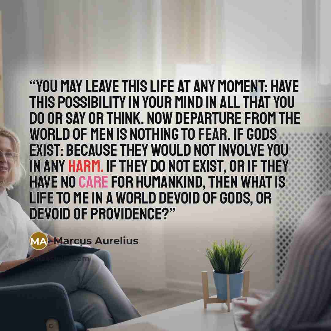 “You may leave this life at any moment: have this possibility in your mind in all that you do or say or think. Now departure from the world of men is nothing to fear. If gods exist: because they would not involve you in any harm. If they do not exist, or if they have no care for humankind, then…” quote by Marcus Aurelius