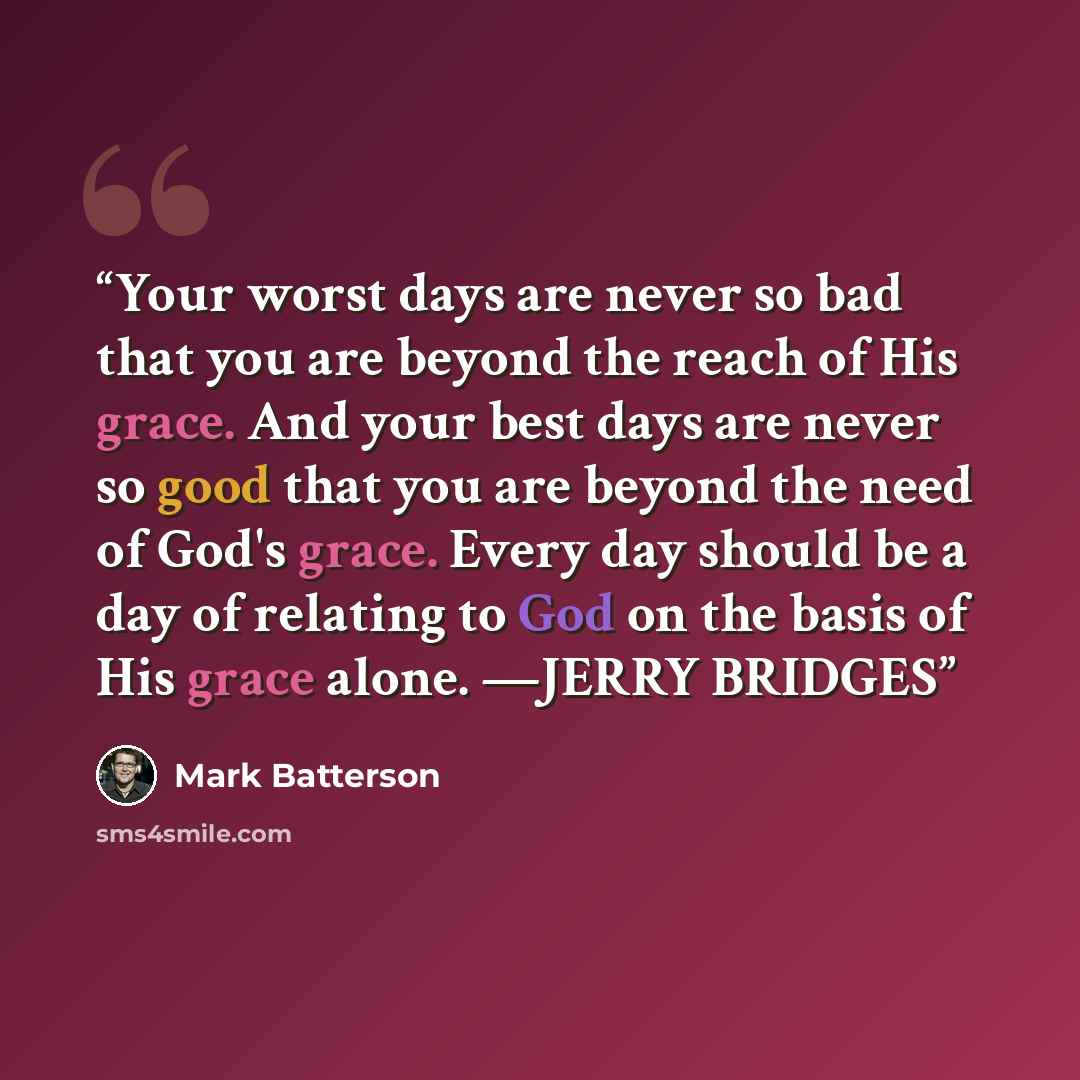 “Your worst days are never so bad that you are beyond the reach of His grace. And your best days are never so good that you are beyond the need of God's grace. Every day should be a day of relating to God on the basis of His grace alone. —JERRY BRIDGES” quote by Mark Batterson