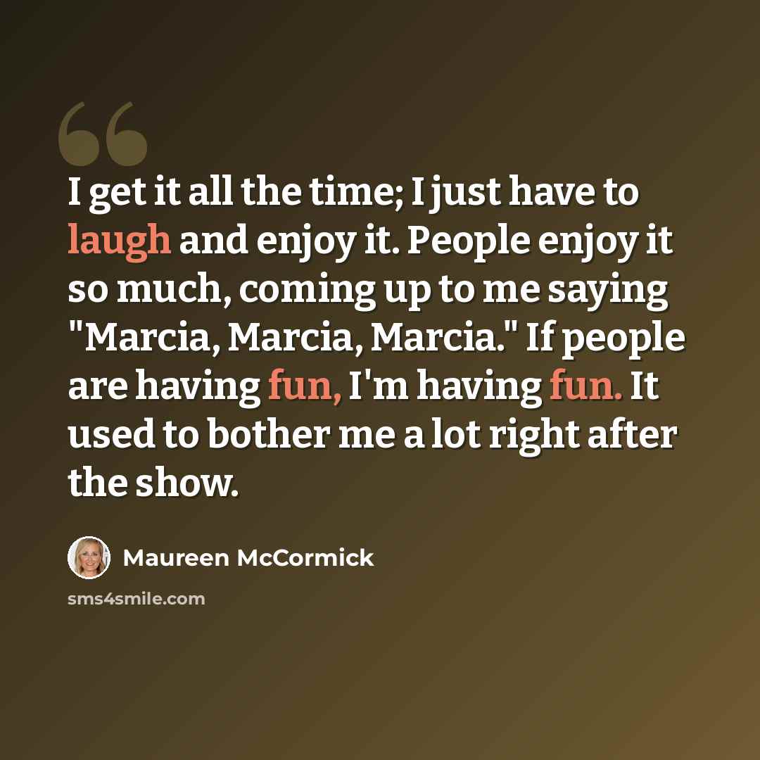 “I get it all the time; I just have to laugh and enjoy it. People enjoy it so much, coming up to me saying "Marcia, Marcia, Marcia." If people are having fun, I'm having fun. It used to bother me a lot right after the show.” quote by Maureen McCormick